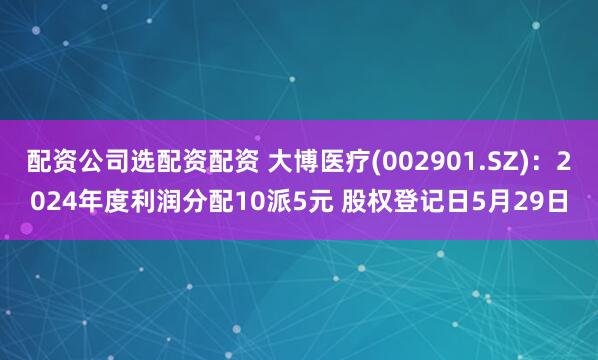 配资公司选配资配资 大博医疗(002901.SZ)：2024年度利润分配10派5元 股权登记日5月29日
