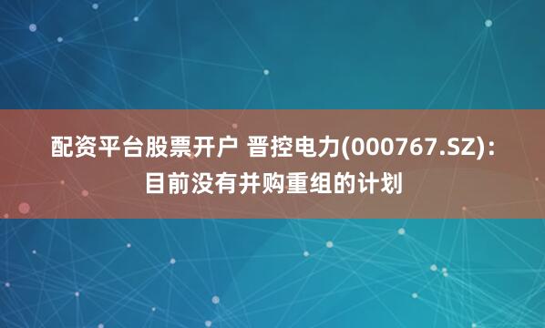 配资平台股票开户 晋控电力(000767.SZ)：目前没有并购重组的计划