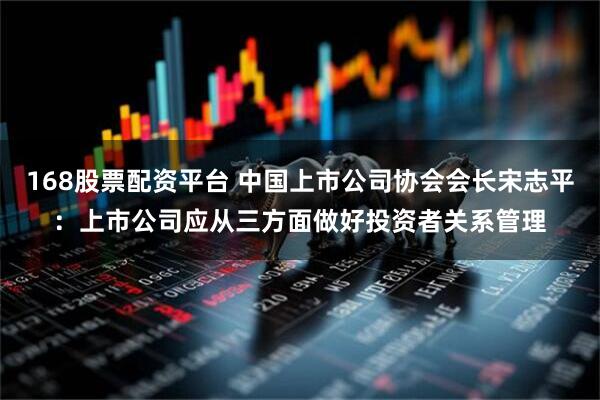 168股票配资平台 中国上市公司协会会长宋志平：上市公司应从三方面做好投资者关系管理