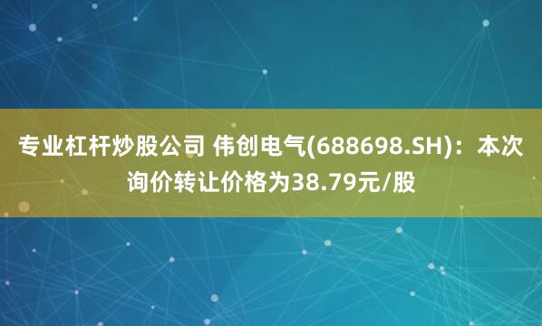 专业杠杆炒股公司 伟创电气(688698.SH)：本次询价转让价格为38.79元/股