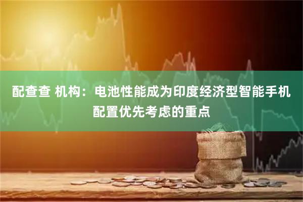 配查查 机构：电池性能成为印度经济型智能手机配置优先考虑的重点