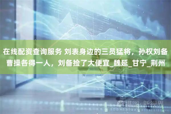 在线配资查询服务 刘表身边的三员猛将，孙权刘备曹操各得一人，刘备捡了大便宜_魏延_甘宁_荆州