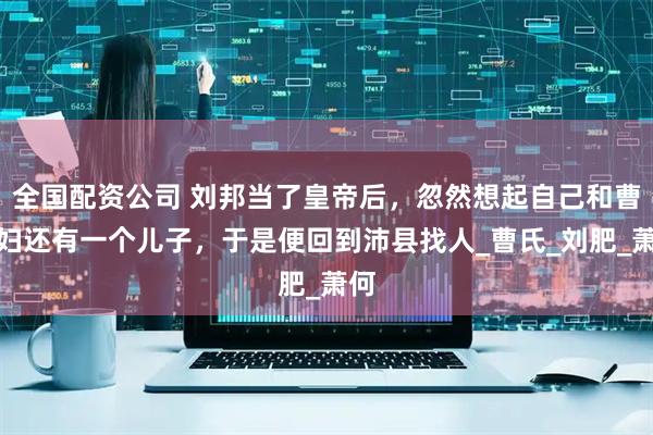 全国配资公司 刘邦当了皇帝后，忽然想起自己和曹寡妇还有一个儿子，于是便回到沛县找人_曹氏_刘肥_萧何