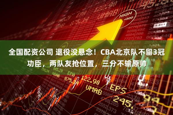 全国配资公司 退役没悬念！CBA北京队不留3冠功臣，两队友抢位置，三分不输原帅