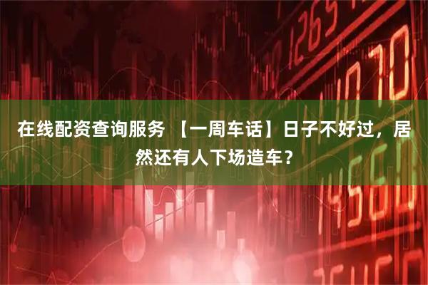 在线配资查询服务 【一周车话】日子不好过，居然还有人下场造车？