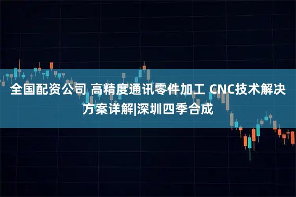 全国配资公司 高精度通讯零件加工 CNC技术解决方案详解|深圳四季合成