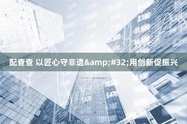 配查查 以匠心守非遗&#32;用创新促振兴