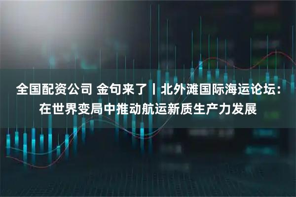 全国配资公司 金句来了丨北外滩国际海运论坛：在世界变局中推动航运新质生产力发展