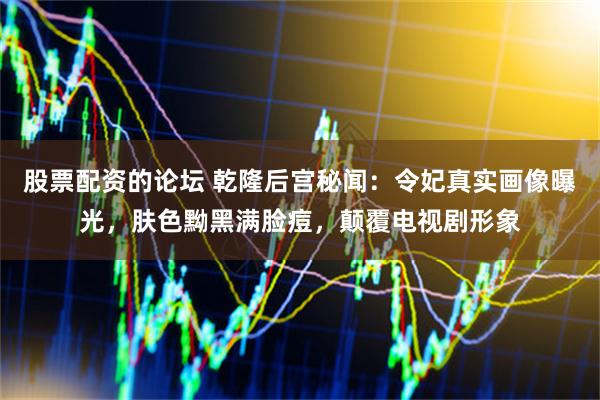 股票配资的论坛 乾隆后宫秘闻：令妃真实画像曝光，肤色黝黑满脸痘，颠覆电视剧形象